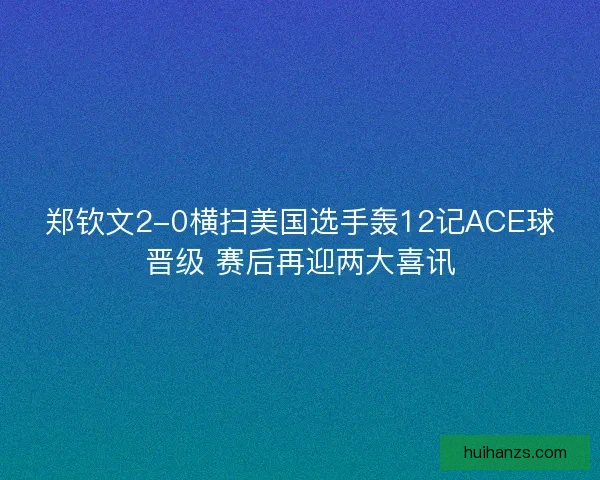 郑钦文2-0横扫美国选手轰12记ACE球晋级 赛后再迎两大喜讯