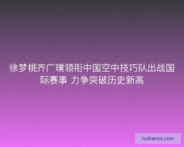 徐梦桃齐广璞领衔中国空中技巧队出战国际赛事 力争突破历史新高