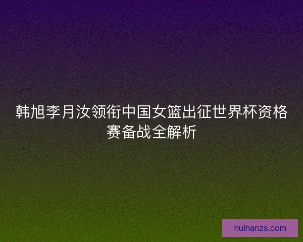 韩旭李月汝领衔中国女篮出征世界杯资格赛备战全解析 韩旭李月汝领衔中国女篮出征世界杯资格赛备战全解析