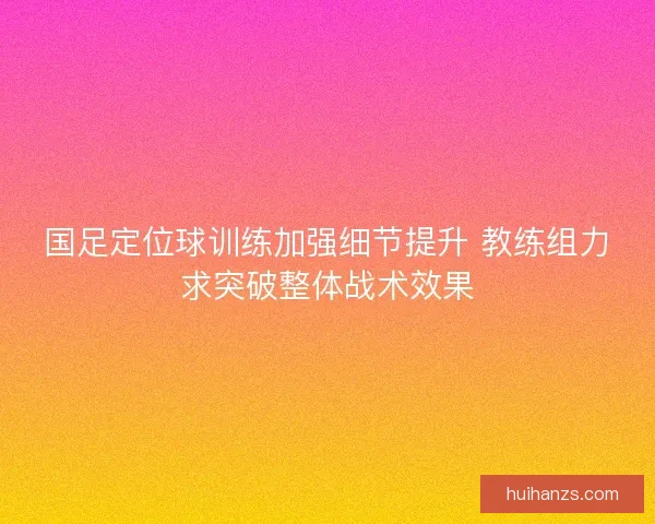 国足定位球训练加强细节提升 教练组力求突破整体战术效果 国足定位球训练加强细节提升 教练组力求突破整体战术效果