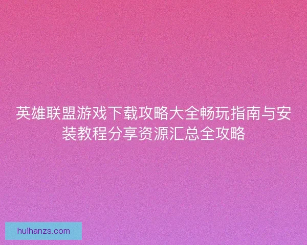 英雄联盟游戏下载攻略大全畅玩指南与安装教程分享资源汇总全攻略 英雄联盟游戏下载攻略大全畅玩指南与安装教程分享资源汇总全攻略