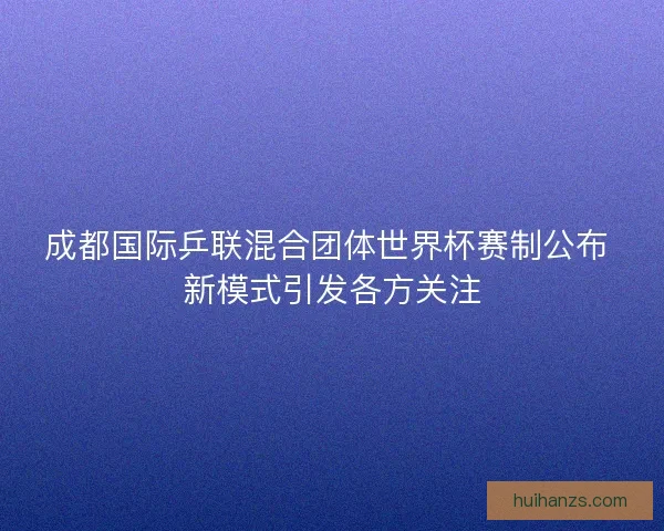 成都国际乒联混合团体世界杯赛制公布 新模式引发各方关注 成都国际乒联混合团体世界杯赛制公布 新模式引发各方关注