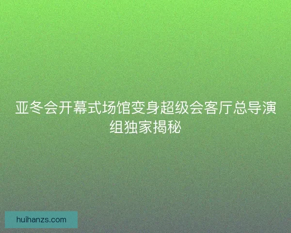 亚冬会开幕式场馆变身超级会客厅总导演组独家揭秘 亚冬会开幕式场馆变身超级会客厅总导演组独家揭秘