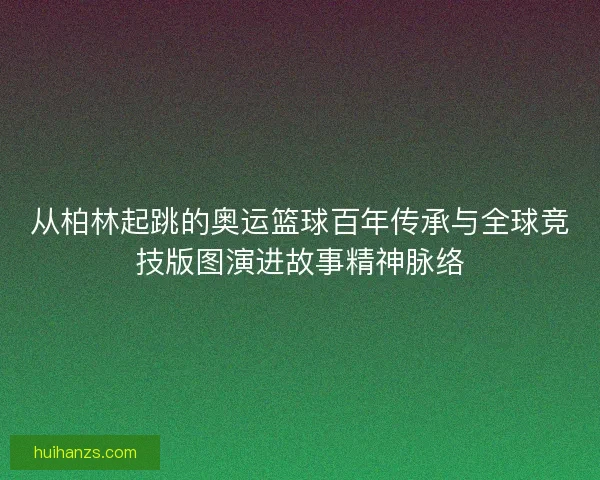 从柏林起跳的奥运篮球百年传承与全球竞技版图演进故事精神脉络 从柏林起跳的奥运篮球百年传承与全球竞技版图演进故事精神脉络