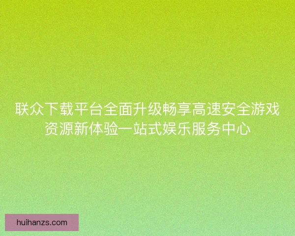 联众下载平台全面升级畅享高速安全游戏资源新体验一站式娱乐服务中心 联众下载平台全面升级畅享高速安全游戏资源新体验一站式娱乐服务中心