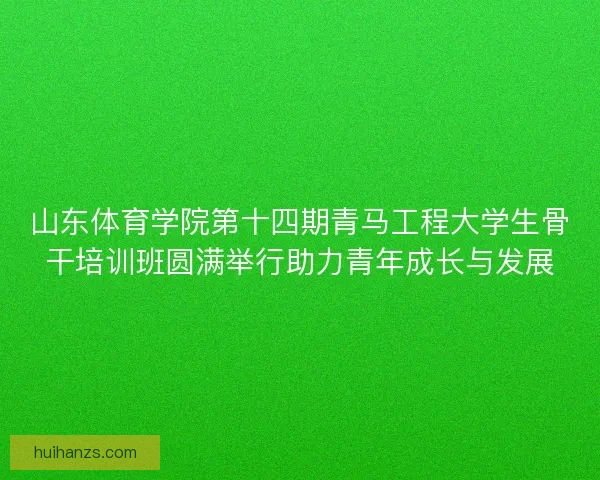 山东体育学院第十四期青马工程大学生骨干培训班圆满举行助力青年成长与发展 山东体育学院第十四期青马工程大学生骨干培训班圆满举行助力青年成长与发展